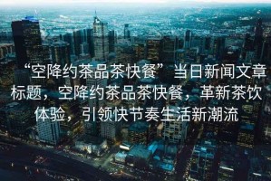 “空降約茶品茶快餐”當日新聞文章標題，空降約茶品茶快餐，革新茶飲體驗，引領快節奏生活新潮流