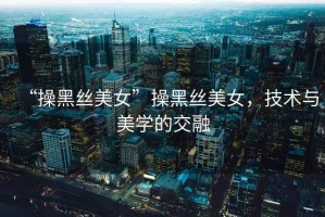 “操黑絲美女”操黑絲美女，技術(shù)與美學(xué)的交融