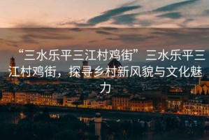 “三水樂平三江村雞街”三水樂平三江村雞街，探尋鄉村新風貌與文化魅力