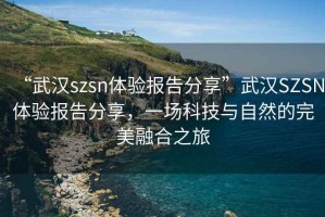 “武漢szsn體驗報告分享”武漢SZSN體驗報告分享，一場科技與自然的完美融合之旅