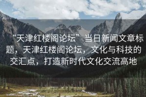 “天津紅樓閣論壇”當日新聞文章標題，天津紅樓閣論壇，文化與科技的交匯點，打造新時代文化交流高地