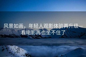 風景如畫，年輕人觀影體驗再升級—看電影再也坐不住了