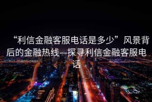 “利信金融客服電話是多少”風景背后的金融熱線—探尋利信金融客服電話