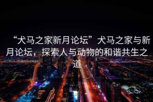 “犬馬之家新月論壇”犬馬之家與新月論壇，探索人與動物的和諧共生之道