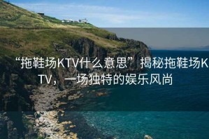 “拖鞋場KTV什么意思”揭秘拖鞋場KTV，一場獨特的娛樂風(fēng)尚