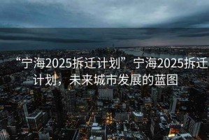 “寧海2025拆遷計劃”寧海2025拆遷計劃，未來城市發(fā)展的藍圖