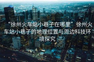 “徐州火車站小巷子在哪里”徐州火車站小巷子的地理位置與周邊科技環境探究