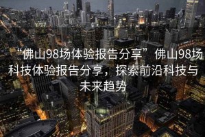 “佛山98場體驗報告分享”佛山98場科技體驗報告分享，探索前沿科技與未來趨勢