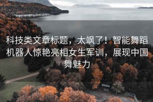 科技類文章標題，太颯了！智能舞蹈機器人驚艷亮相女生軍訓，展現中國舞魅力
