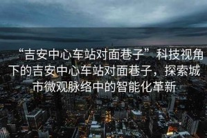 “吉安中心車站對(duì)面巷子”科技視角下的吉安中心車站對(duì)面巷子，探索城市微觀脈絡(luò)中的智能化革新