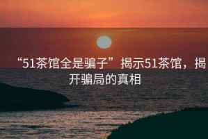 “51茶館全是騙子”揭示51茶館，揭開(kāi)騙局的真相