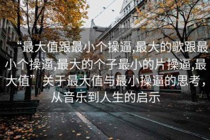 “最大值跟最小個操逼,最大的歌跟最小個操逼,最大的個子最小的片操逼,最大值”關于最大值與最小操逼的思考，從音樂到人生的啟示