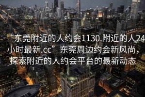 “東莞附近的人約會1130.附近的人24小時最新.cc”東莞周邊約會新風尚，探索附近的人約會平臺的最新動態(tài)
