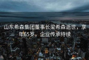 山東希森集團董事長梁希森逝世，享年65歲，企業傳承待續