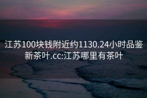 江蘇100塊錢附近約1130.24小時品鑒新茶葉.cc:江蘇哪里有茶葉