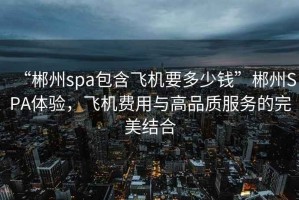 “郴州spa包含飛機要多少錢”郴州SPA體驗，飛機費用與高品質服務的完美結合