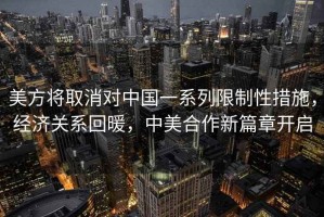 美方將取消對中國一系列限制性措施，經濟關系回暖，中美合作新篇章開啟