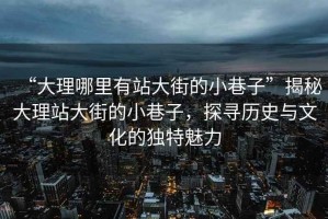 “大理哪里有站大街的小巷子”揭秘大理站大街的小巷子，探尋歷史與文化的獨特魅力