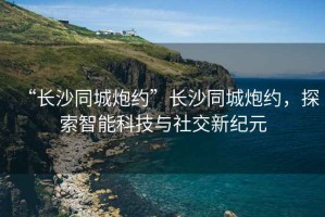 “長沙同城炮約”長沙同城炮約，探索智能科技與社交新紀元