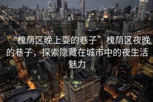 “槐蔭區(qū)晚上耍的巷子”槐蔭區(qū)夜晚的巷子，探索隱藏在城市中的夜生活魅力