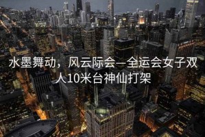 水墨舞動，風云際會—全運會女子雙人10米臺神仙打架