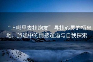 “上哪里去找炮友”尋找心靈的棲息地，旅途中的情感邂逅與自我探索