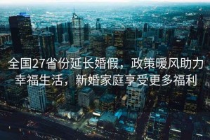 全國27省份延長婚假，政策暖風助力幸福生活，新婚家庭享受更多福利