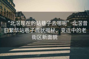 “北滘現在的站巷子去哪呢”北滘昔日繁華站巷子現狀揭秘，變遷中的老街區新面貌