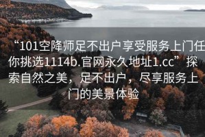 “101空降師足不出戶享受服務上門任你挑選1114b.官網永久地址1.cc”探索自然之美，足不出戶，盡享服務上門的美景體驗