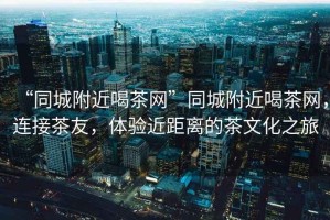 “同城附近喝茶網(wǎng)”同城附近喝茶網(wǎng)，連接茶友，體驗近距離的茶文化之旅