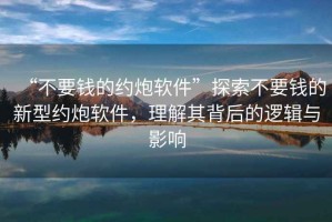 “不要錢的約炮軟件”探索不要錢的新型約炮軟件，理解其背后的邏輯與影響