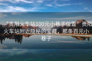“貴陽火車站100元小巷子位置”貴陽火車站附近隱秘的寶藏，那條百元小巷子