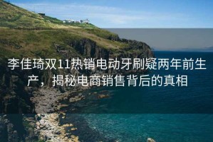 李佳琦雙11熱銷電動牙刷疑兩年前生產，揭秘電商銷售背后的真相