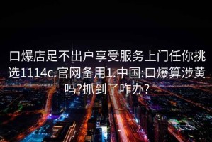 口爆店足不出戶享受服務上門任你挑選1114c.官網備用1.中國:口爆算涉黃嗎?抓到了咋辦?