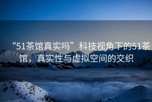 “51茶館真實嗎”科技視角下的51茶館，真實性與虛擬空間的交織