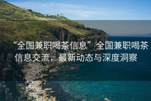 “全國兼職喝茶信息”全國兼職喝茶信息交流，最新動態與深度洞察