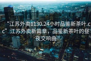 “江蘇外賣1130.24小時品鑒新茶葉.cc”江蘇外賣新篇章，品鑒新茶葉的晝夜交響曲