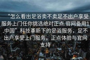 “怎么看出足浴賣不賣足不出戶享受服務(wù)上門任你挑選絕對(duì)正點(diǎn).官網(wǎng)備用1.中國(guó)”科技革新下的足浴服務(wù)，足不出戶享受上門服務(wù)，正點(diǎn)體驗(yàn)與官網(wǎng)支持