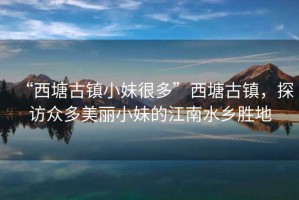 “西塘古鎮小妹很多”西塘古鎮，探訪眾多美麗小妹的江南水鄉勝地