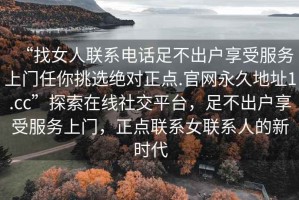“找女人聯系電話足不出戶享受服務上門任你挑選絕對正點.官網永久地址1.cc”探索在線社交平臺，足不出戶享受服務上門，正點聯系女聯系人的新時代