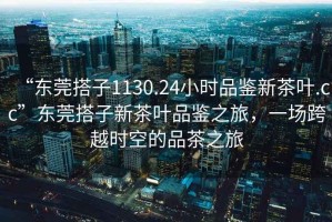 “東莞搭子1130.24小時品鑒新茶葉.cc”東莞搭子新茶葉品鑒之旅，一場跨越時空的品茶之旅
