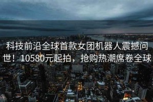 科技前沿全球首款女團機器人震撼問世！10580元起拍，搶購熱潮席卷全球