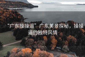 “廣東操操逼”廣東美景探秘，操操逼的獨(dú)特風(fēng)情