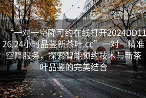 “一對一空降可約在線打開2024DD1126.24小時品鑒新茶葉.cc”一對一精準空降服務，探索智能預約技術與新茶葉品鑒的完美結合