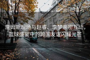 詹姆斯現(xiàn)場與趙睿、李夢親密互動，籃球盛宴中的跨國友誼閃耀光芒