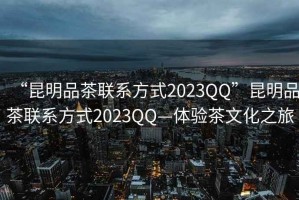 “昆明品茶聯(lián)系方式2023QQ”昆明品茶聯(lián)系方式2023QQ—體驗(yàn)茶文化之旅