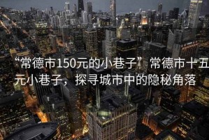 “常德市150元的小巷子”常德市十五元小巷子，探尋城市中的隱秘角落