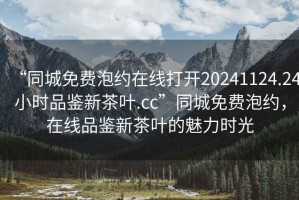 “同城免費(fèi)泡約在線打開20241124.24小時(shí)品鑒新茶葉.cc”同城免費(fèi)泡約，在線品鑒新茶葉的魅力時(shí)光