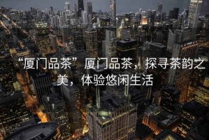 “廈門品茶”廈門品茶，探尋茶韻之美，體驗悠閑生活