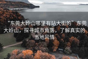 “東莞大嶺山哪里有站大街的”東莞大嶺山，探尋城市角落，了解真實的當地風情
